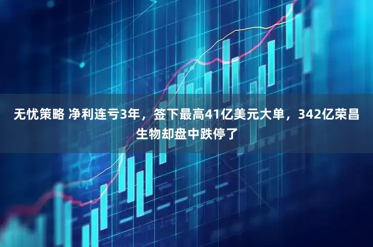 无忧策略 净利连亏3年，签下最高41亿美元大单，342亿荣昌生物却盘中跌停了