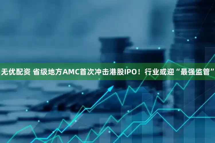 无优配资 省级地方AMC首次冲击港股IPO！行业或迎“最强监管”