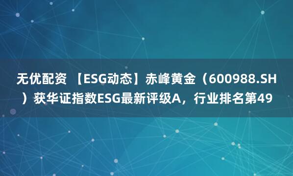 无优配资 【ESG动态】赤峰黄金（600988.SH）获华证指数ESG最新评级A，行业排名第49