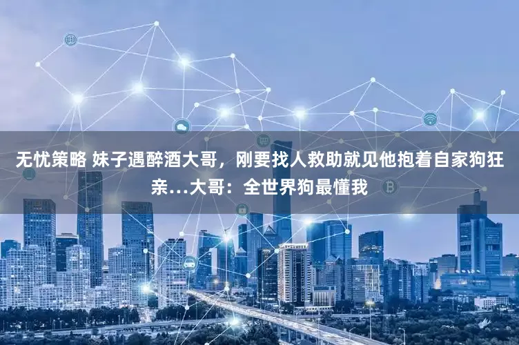 无忧策略 妹子遇醉酒大哥，刚要找人救助就见他抱着自家狗狂亲…大哥：全世界狗最懂我