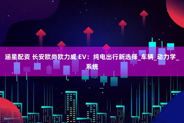 涵星配资 长安欧尚欧力威 EV：纯电出行新选择_车辆_动力学_系统