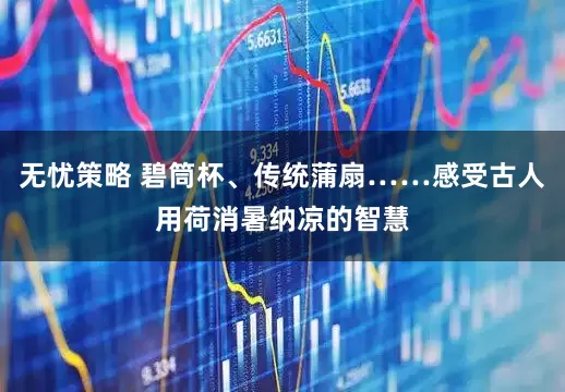 无忧策略 碧筒杯、传统蒲扇……感受古人用荷消暑纳凉的智慧