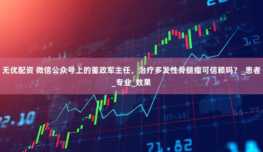 无优配资 微信公众号上的董政军主任，治疗多发性骨髓瘤可信赖吗？_患者_专业_效果