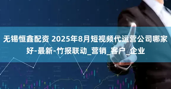无锡恒鑫配资 2025年8月短视频代运营公司哪家好-最新-竹报联动_营销_客户_企业