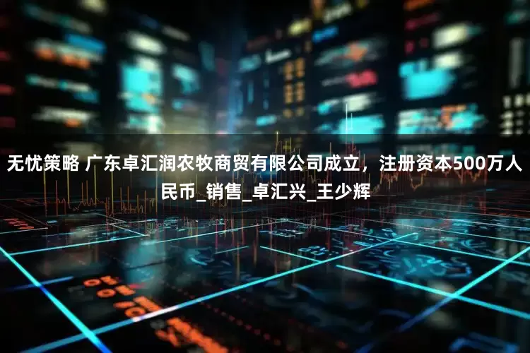 无忧策略 广东卓汇润农牧商贸有限公司成立，注册资本500万人民币_销售_卓汇兴_王少辉