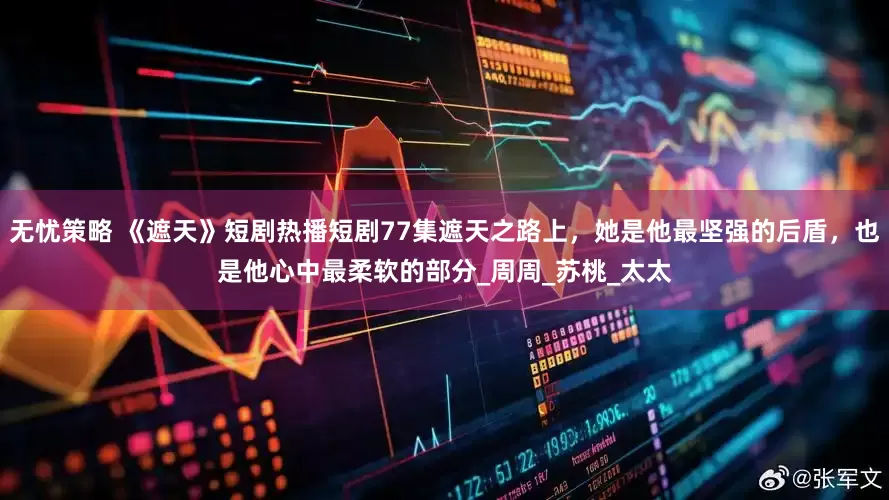 无忧策略 《遮天》短剧热播短剧77集遮天之路上，她是他最坚强的后盾，也是他心中最柔软的部分_周周_苏桃_太太