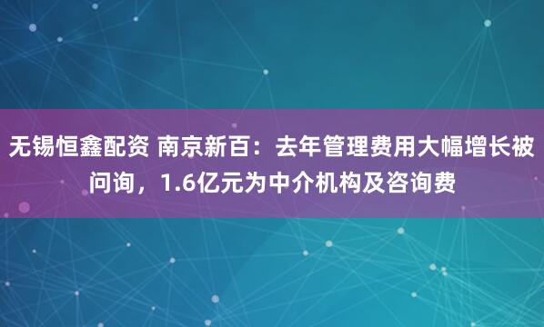 无锡恒鑫配资 南京新百：去年管理费用大幅增长被问询，1.6亿元为中介机构及咨询费