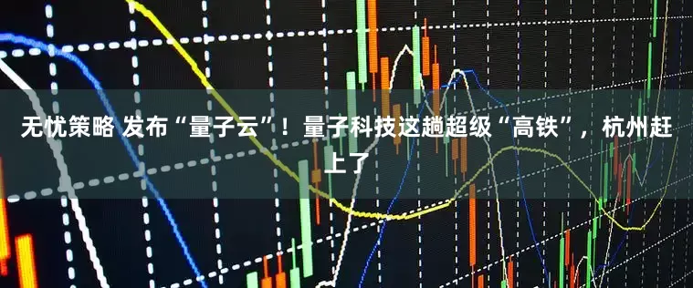 无忧策略 发布“量子云”！量子科技这趟超级“高铁”，杭州赶上了